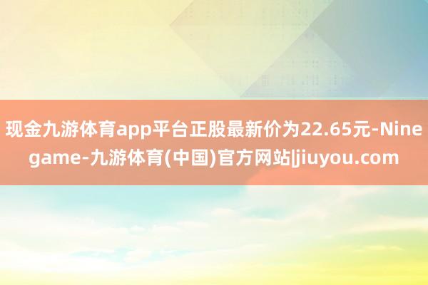 现金九游体育app平台正股最新价为22.65元-Ninegame-九游体育(中国)官方网站|jiuyou.com