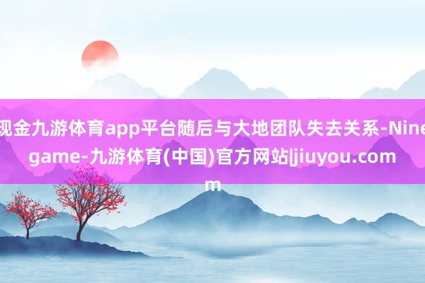 现金九游体育app平台随后与大地团队失去关系-Ninegame-九游体育(中国)官方网站|jiuyou.com