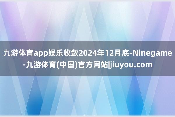 九游体育app娱乐收敛2024年12月底-Ninegame-九游体育(中国)官方网站|jiuyou.com