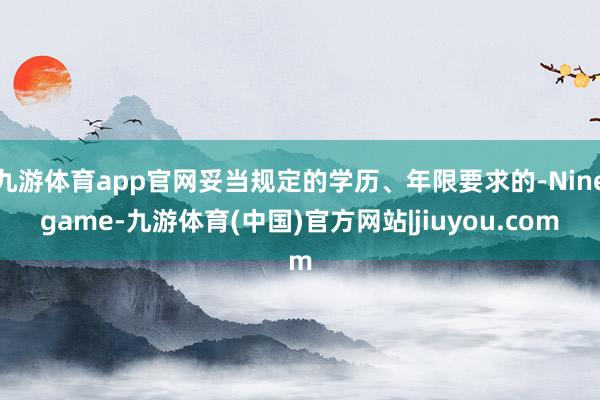 九游体育app官网妥当规定的学历、年限要求的-Ninegame-九游体育(中国)官方网站|jiuyou.com