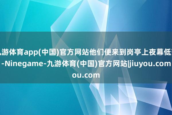 九游体育app(中国)官方网站他们便来到岗亭上夜幕低落-Ninegame-九游体育(中国)官方网站|jiuyou.com