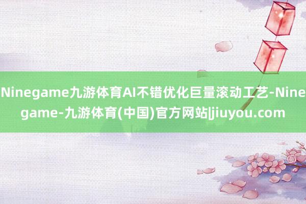 Ninegame九游体育AI不错优化巨量滚动工艺-Ninegame-九游体育(中国)官方网站|jiuyou.com