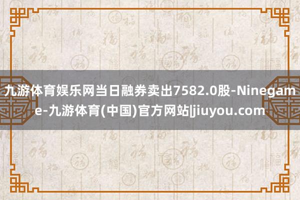九游体育娱乐网当日融券卖出7582.0股-Ninegame-九游体育(中国)官方网站|jiuyou.com