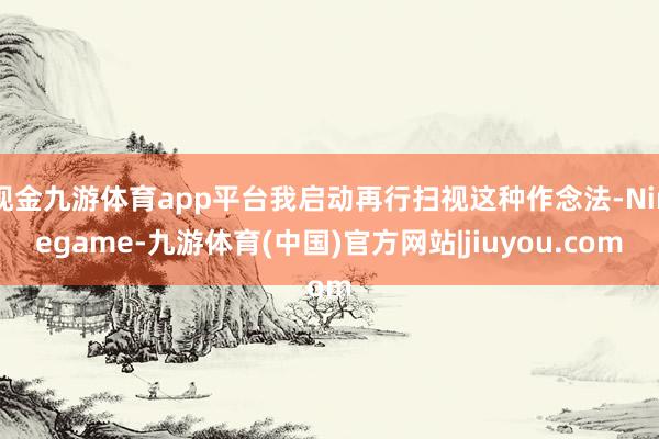 现金九游体育app平台我启动再行扫视这种作念法-Ninegame-九游体育(中国)官方网站|jiuyou.com