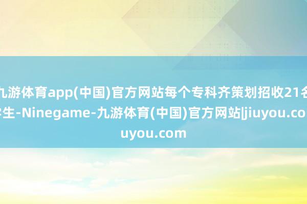 九游体育app(中国)官方网站每个专科齐策划招收21名学生-Ninegame-九游体育(中国)官方网站|jiuyou.com