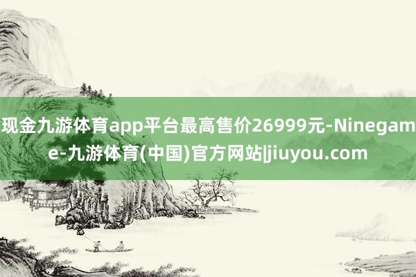 现金九游体育app平台最高售价26999元-Ninegame-九游体育(中国)官方网站|jiuyou.com