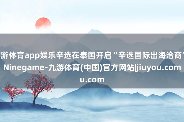 九游体育app娱乐辛选在泰国开启“辛选国际出海洽商”-Ninegame-九游体育(中国)官方网站|jiuyou.com