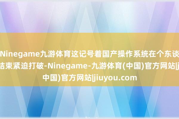 Ninegame九游体育这记号着国产操作系统在个东谈主电脑范围结束紧迫打破-Ninegame-九游体育(中国)官方网站|jiuyou.com
