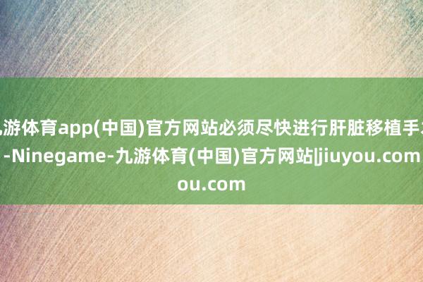 九游体育app(中国)官方网站必须尽快进行肝脏移植手术-Ninegame-九游体育(中国)官方网站|jiuyou.com