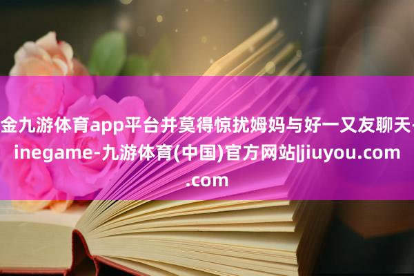 现金九游体育app平台并莫得惊扰姆妈与好一又友聊天-Ninegame-九游体育(中国)官方网站|jiuyou.com