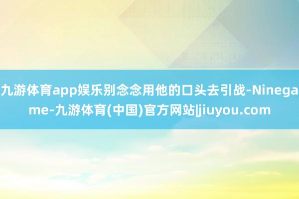 九游体育app娱乐别念念用他的口头去引战-Ninegame-九游体育(中国)官方网站|jiuyou.com