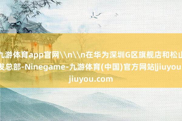 九游体育app官网\n\n在华为深圳G区旗舰店和松山湖研发总部-Ninegame-九游体育(中国)官方网站|jiuyou.com