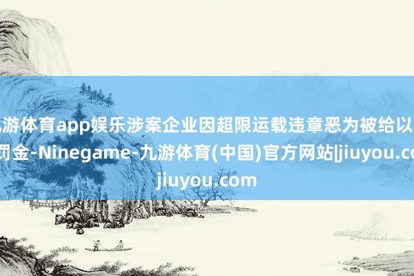 九游体育app娱乐涉案企业因超限运载违章恶为被给以行政罚金-Ninegame-九游体育(中国)官方网站|jiuyou.com