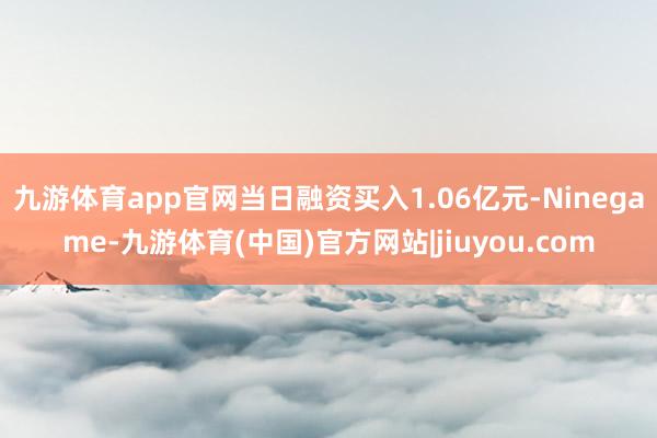 九游体育app官网当日融资买入1.06亿元-Ninegame-九游体育(中国)官方网站|jiuyou.com