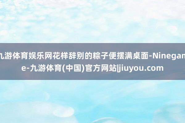 九游体育娱乐网花样辞别的粽子便摆满桌面-Ninegame-九游体育(中国)官方网站|jiuyou.com