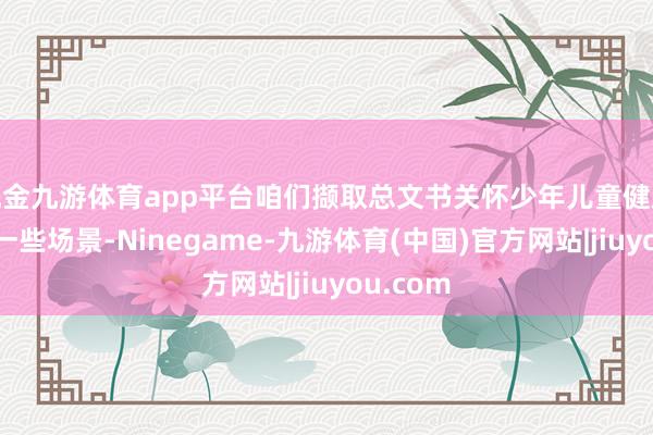 现金九游体育app平台咱们撷取总文书关怀少年儿童健康成长的一些场景-Ninegame-九游体育(中国)官方网站|jiuyou.com