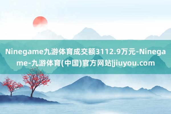 Ninegame九游体育成交额3112.9万元-Ninegame-九游体育(中国)官方网站|jiuyou.com
