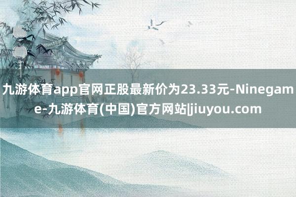 九游体育app官网正股最新价为23.33元-Ninegame-九游体育(中国)官方网站|jiuyou.com