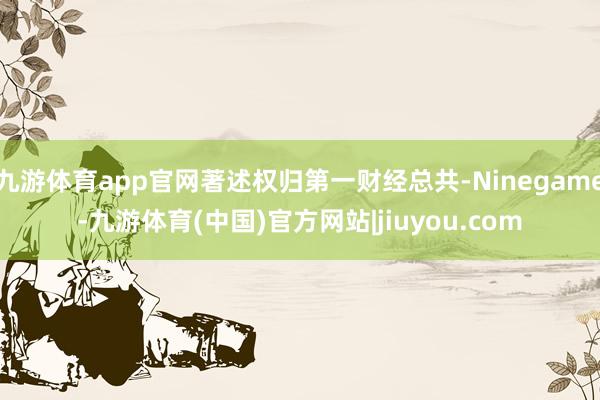 九游体育app官网著述权归第一财经总共-Ninegame-九游体育(中国)官方网站|jiuyou.com