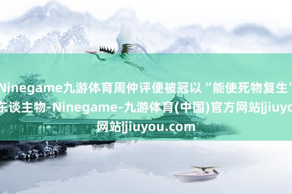 Ninegame九游体育周仲评便被冠以“能使死物复生”的神奇东谈主物-Ninegame-九游体育(中国)官方网站|jiuyou.com