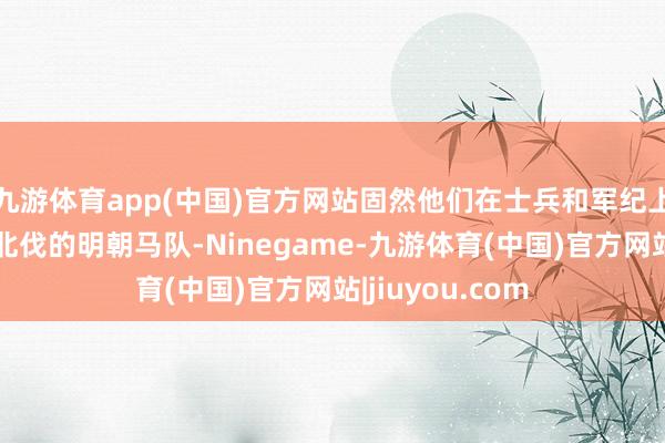九游体育app(中国)官方网站固然他们在士兵和军纪上可能不如往时北伐的明朝马队-Ninegame-九游体育(中国)官方网站|jiuyou.com