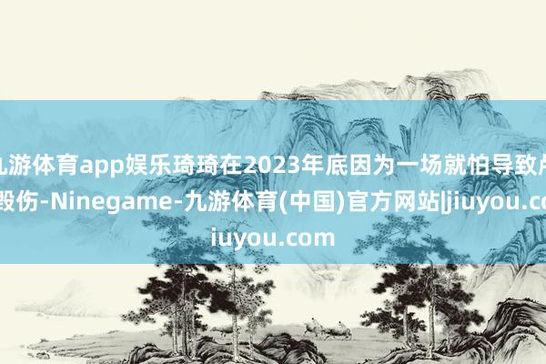九游体育app娱乐琦琦在2023年底因为一场就怕导致颅脑毁伤-Ninegame-九游体育(中国)官方网站|jiuyou.com