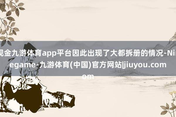 现金九游体育app平台因此出现了大都拆册的情况-Ninegame-九游体育(中国)官方网站|jiuyou.com