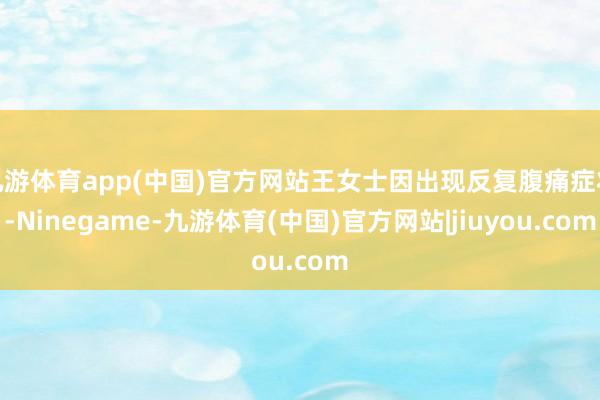 九游体育app(中国)官方网站王女士因出现反复腹痛症状-Ninegame-九游体育(中国)官方网站|jiuyou.com