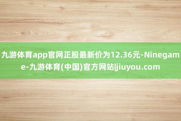 九游体育app官网正股最新价为12.36元-Ninegame-九游体育(中国)官方网站|jiuyou.com
