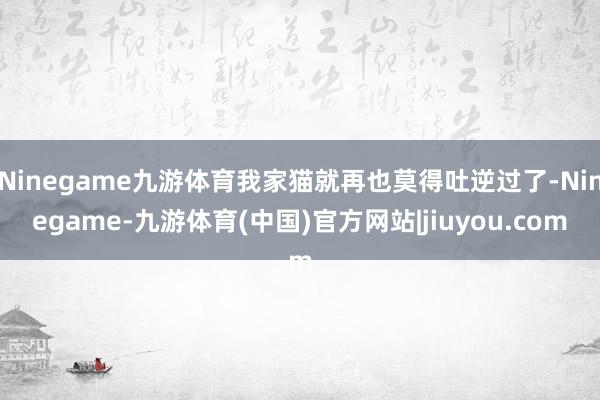 Ninegame九游体育我家猫就再也莫得吐逆过了-Ninegame-九游体育(中国)官方网站|jiuyou.com
