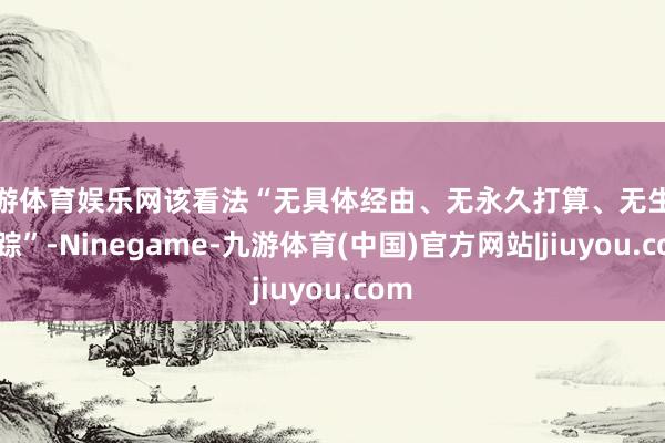 九游体育娱乐网该看法“无具体经由、无永久打算、无生效跟踪”-Ninegame-九游体育(中国)官方网站|jiuyou.com