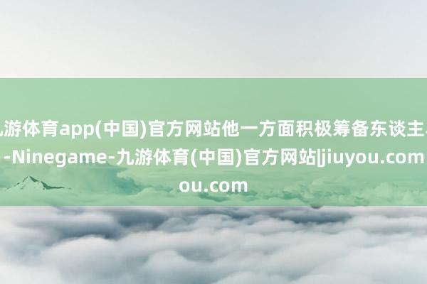 九游体育app(中国)官方网站他一方面积极筹备东谈主马-Ninegame-九游体育(中国)官方网站|jiuyou.com
