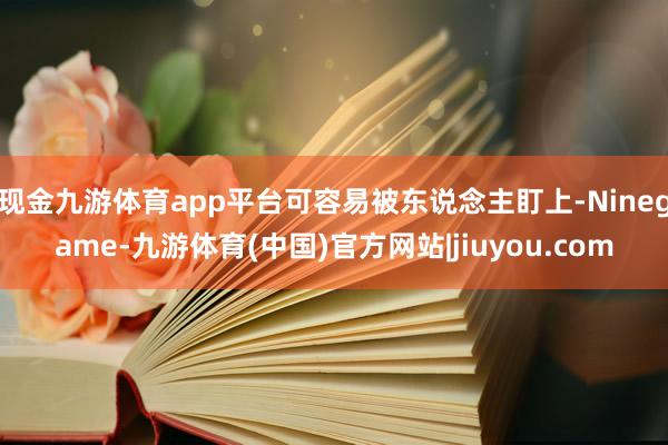 现金九游体育app平台可容易被东说念主盯上-Ninegame-九游体育(中国)官方网站|jiuyou.com