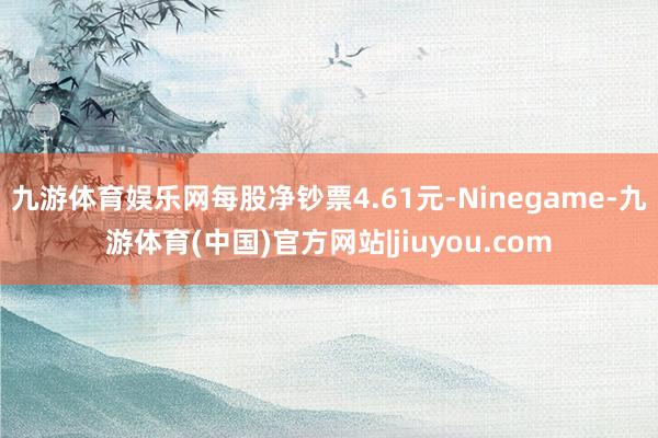 九游体育娱乐网每股净钞票4.61元-Ninegame-九游体育(中国)官方网站|jiuyou.com