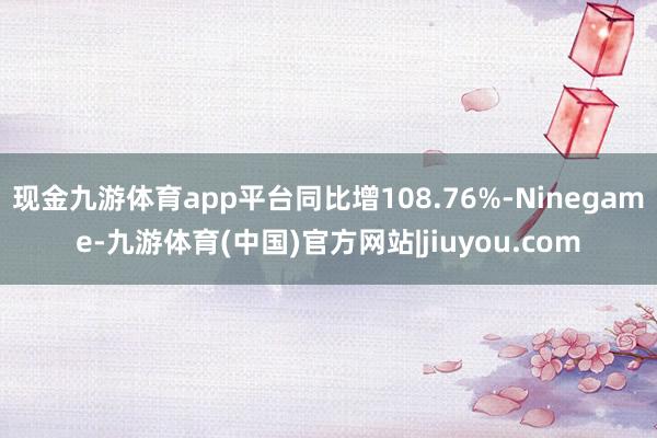 现金九游体育app平台同比增108.76%-Ninegame-九游体育(中国)官方网站|jiuyou.com
