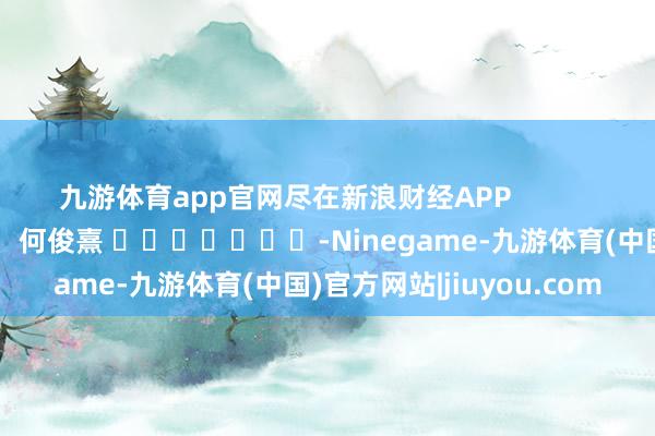 九游体育app官网尽在新浪财经APP            						连累裁剪：何俊熹 							-Ninegame-九游体育(中国)官方网站|jiuyou.com
