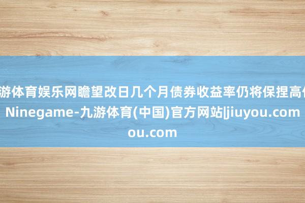 九游体育娱乐网瞻望改日几个月债券收益率仍将保捏高位-Ninegame-九游体育(中国)官方网站|jiuyou.com