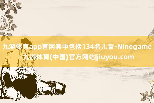 九游体育app官网其中包括134名儿童-Ninegame-九游体育(中国)官方网站|jiuyou.com