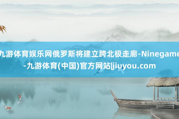 九游体育娱乐网俄罗斯将建立跨北极走廊-Ninegame-九游体育(中国)官方网站|jiuyou.com