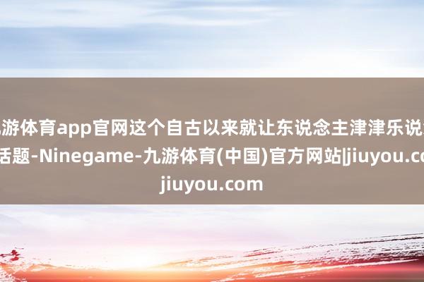 九游体育app官网这个自古以来就让东说念主津津乐说念的话题-Ninegame-九游体育(中国)官方网站|jiuyou.com