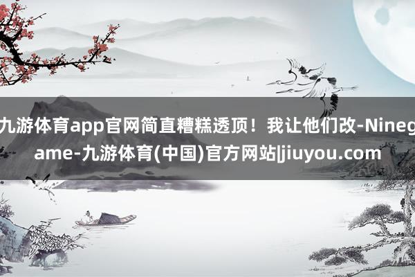 九游体育app官网简直糟糕透顶！我让他们改-Ninegame-九游体育(中国)官方网站|jiuyou.com