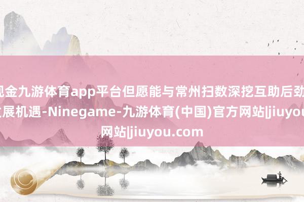 现金九游体育app平台但愿能与常州扫数深挖互助后劲、共谋发展机遇-Ninegame-九游体育(中国)官方网站|jiuyou.com