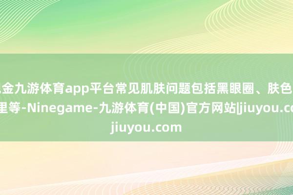 现金九游体育app平台常见肌肤问题包括黑眼圈、肤色暗千里等-Ninegame-九游体育(中国)官方网站|jiuyou.com