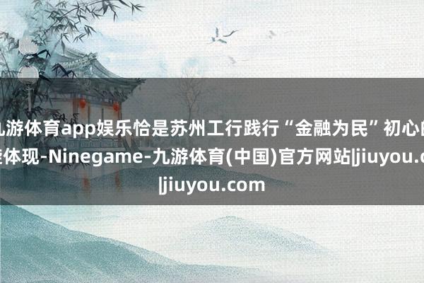 九游体育app娱乐恰是苏州工行践行“金融为民”初心的凯旋体现-Ninegame-九游体育(中国)官方网站|jiuyou.com
