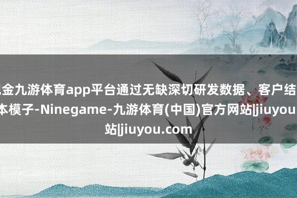 现金九游体育app平台通过无缺深切研发数据、客户结构及成本模子-Ninegame-九游体育(中国)官方网站|jiuyou.com