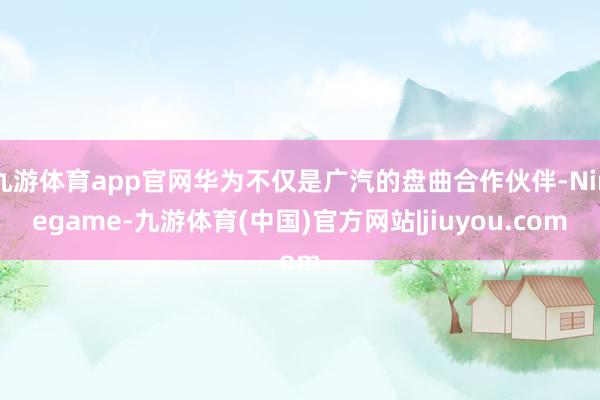 九游体育app官网华为不仅是广汽的盘曲合作伙伴-Ninegame-九游体育(中国)官方网站|jiuyou.com